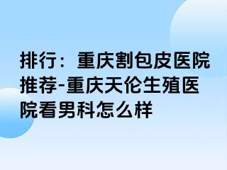 排行：兰州割包皮医院推荐-兰州天伦生殖医院看男科怎么样