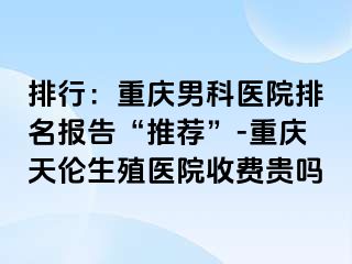 排行：兰州男科医院排名报告“推荐”-兰州天伦生殖医院收费贵吗