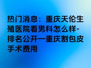 热门消息：兰州天伦生殖医院看男科怎么样-排名公开—兰州割包皮手术费用