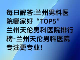 每日解答:兰州男科医院哪家好“TOP5”兰州天伦男科医院排行榜-兰州天伦男科医院专注更专业！